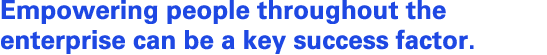 Empowering people throughout the enterprise can be a key success factor.