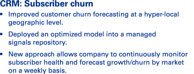 CRM: Subscriber churn   Improved customer churn forecasting at a hyper-local geographic level    Deployed an optimize   